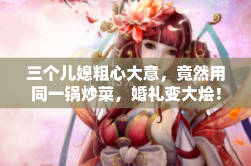 三个儿媳粗心大意，竟然用同一锅炒菜，婚礼变大烩！
