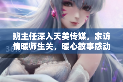 班主任深入天美传媒，家访情暖师生关，暖心故事感动人心