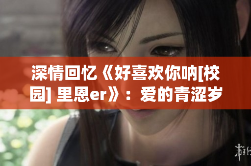 深情回忆《好喜欢你呐[校园] 里恩er》：爱的青涩岁月(1)