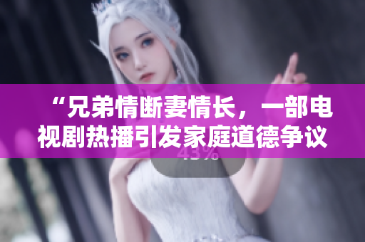“兄弟情断妻情长，一部电视剧热播引发家庭道德争议”