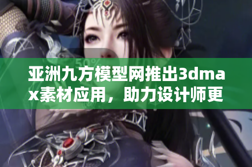 亚洲九方模型网推出3dmax素材应用，助力设计师更快更高效！