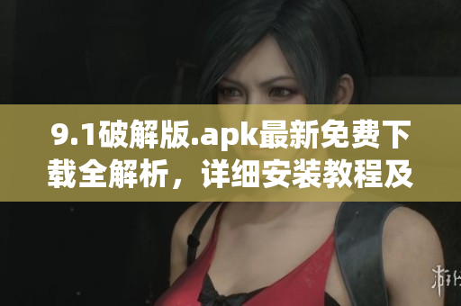 9.1破解版.apk最新免费下载全解析，详细安装教程及使用技巧(1)