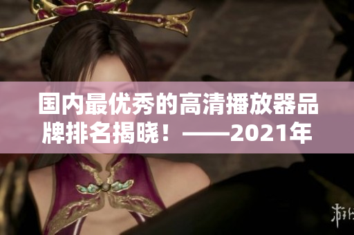 国内最优秀的高清播放器品牌排名揭晓！——2021年最佳选购指南