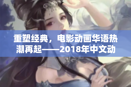 重塑经典，电影动画华语热潮再起——2018年中文动画电影盘点