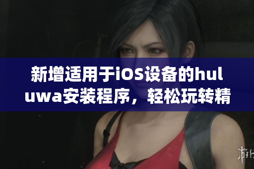 新增适用于iOS设备的huluwa安装程序，轻松玩转精彩内容(1)