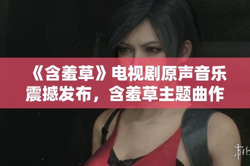 《含羞草》电视剧原声音乐震撼发布，含羞草主题曲作曲天才现身！