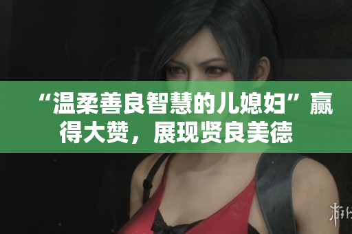 “温柔善良智慧的儿媳妇”赢得大赞，展现贤良美德