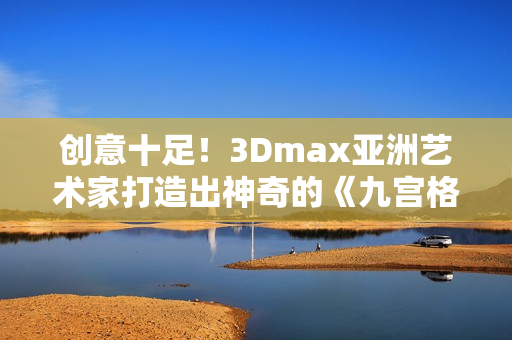 创意十足！3Dmax亚洲艺术家打造出神奇的《九宫格》场景模型