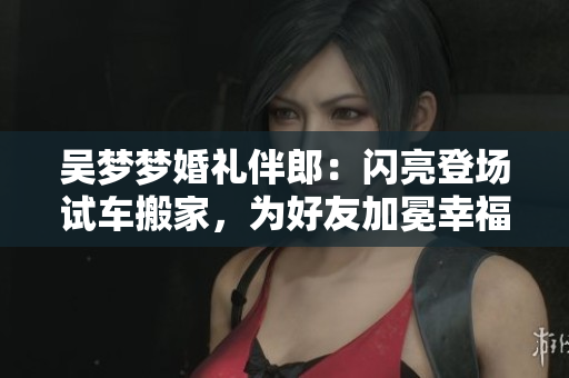 吴梦梦婚礼伴郎：闪亮登场试车搬家，为好友加冕幸福新婚