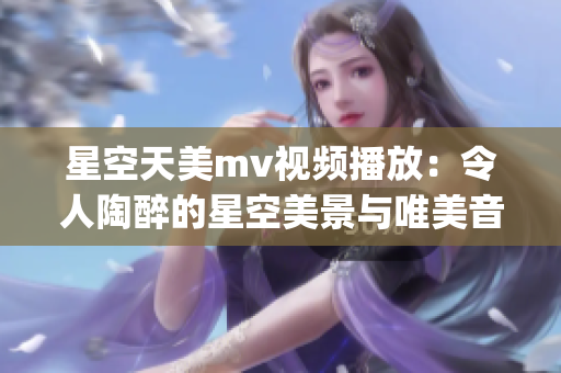 星空天美mv视频播放：令人陶醉的星空美景与唯美音乐展现(1)