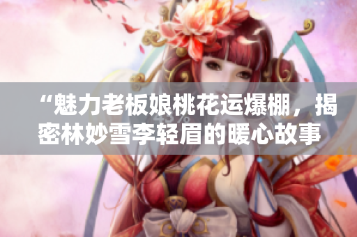 “魅力老板娘桃花运爆棚，揭密林妙雪李轻眉的暖心故事”