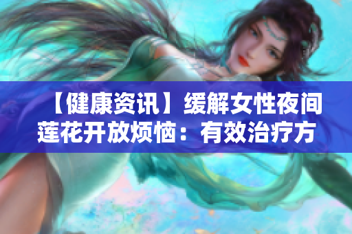 【健康资讯】缓解女性夜间莲花开放烦恼：有效治疗方法分享！