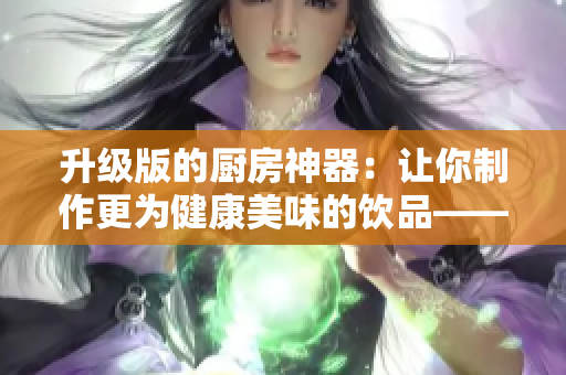 升级版的厨房神器：让你制作更为健康美味的饮品——牛奶榨汁机