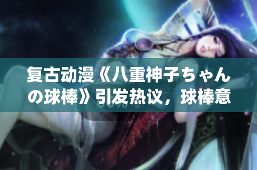 复古动漫《八重神子ちゃんの球棒》引发热议，球棒意味着什么？(1)