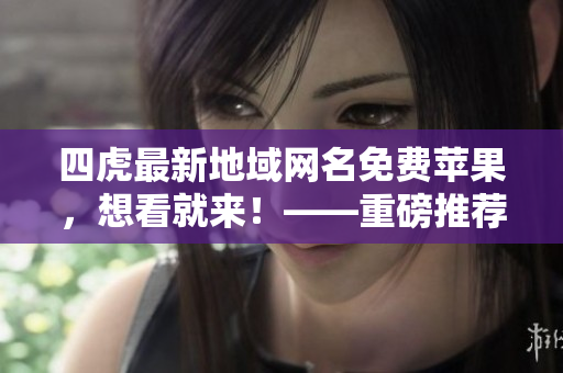 四虎最新地域网名免费苹果，想看就来！——重磅推荐！
