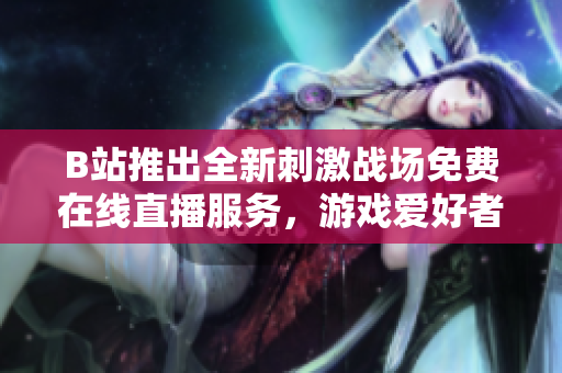 B站推出全新刺激战场免费在线直播服务，游戏爱好者热情关注