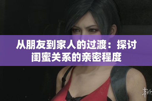 从朋友到家人的过渡：探讨闺蜜关系的亲密程度