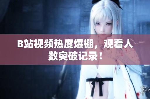 B站视频热度爆棚，观看人数突破记录！