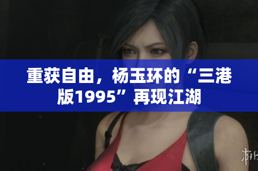 重获自由，杨玉环的“三港版1995”再现江湖