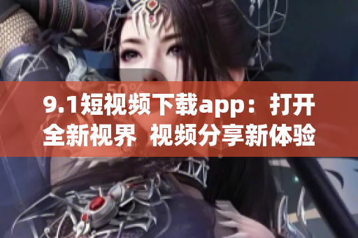 9.1短视频下载app：打开全新视界  视频分享新体验