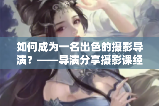 如何成为一名出色的摄影导演？——导演分享摄影课经验