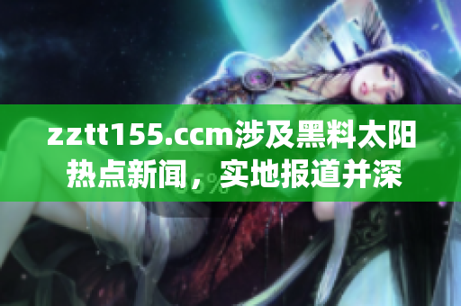 zztt155.ccm涉及黑料太阳 热点新闻，实地报道并深度解析(1)