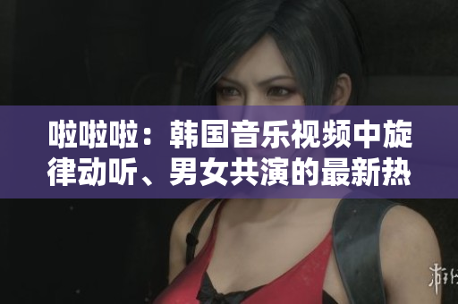 啦啦啦：韩国音乐视频中旋律动听、男女共演的最新热曲
