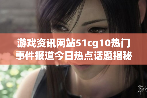 游戏资讯网站51cg10热门事件报道今日热点话题揭秘(1)