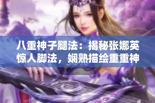 八重神子腿法：揭秘张娜英惊人脚法，娴熟描绘重重神奇！