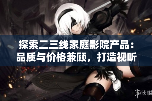 探索二三线家庭影院产品：品质与价格兼顾，打造视听盛宴！
