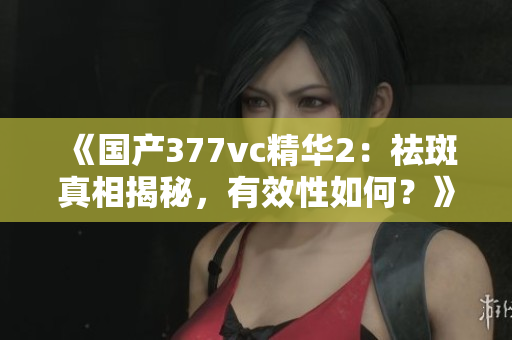 《国产377vc精华2：祛斑真相揭秘，有效性如何？》