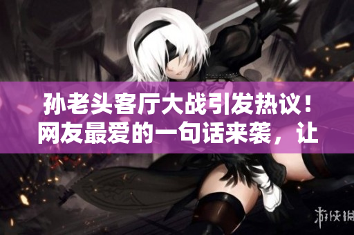 孙老头客厅大战引发热议！网友最爱的一句话来袭，让人笑到不行