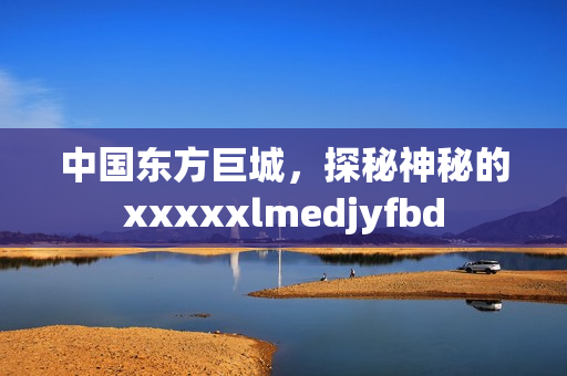 中国东方巨城，探秘神秘的xxxxxlmedjyfbd