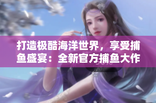 打造极酷海洋世界，享受捕鱼盛宴：全新官方捕鱼大作战版本震撼上线！