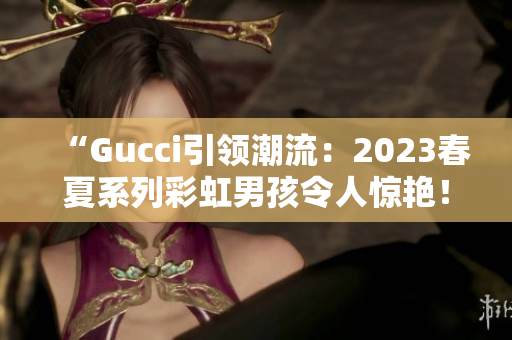 “Gucci引领潮流：2023春夏系列彩虹男孩令人惊艳！”
