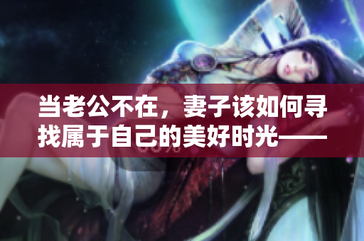 当老公不在，妻子该如何寻找属于自己的美好时光——电视剧解读