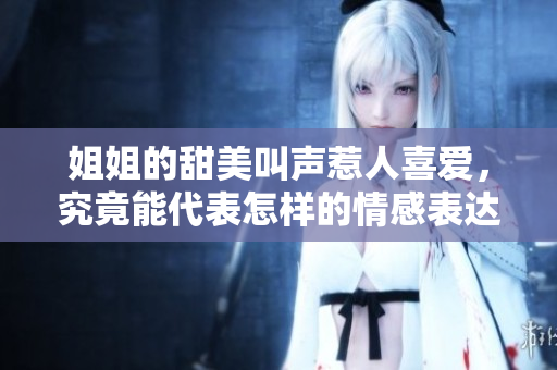 姐姐的甜美叫声惹人喜爱，究竟能代表怎样的情感表达？