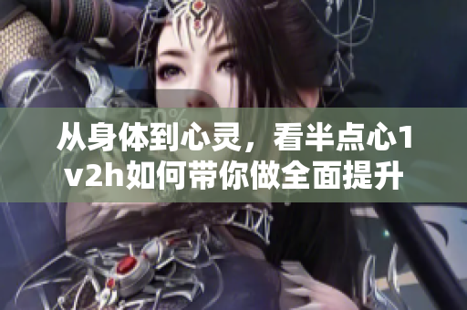从身体到心灵，看半点心1v2h如何带你做全面提升