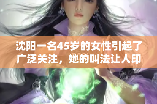 沈阳一名45岁的女性引起了广泛关注，她的叫法让人印象深刻