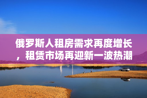 俄罗斯人租房需求再度增长，租赁市场再迎新一波热潮