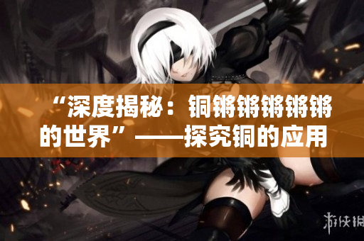 “深度揭秘：铜锵锵锵锵锵的世界”——探究铜的应用及历史背景