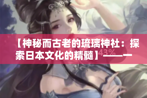 【神秘而古老的琉璃神社：探索日本文化的精髓】——一个编辑的故事