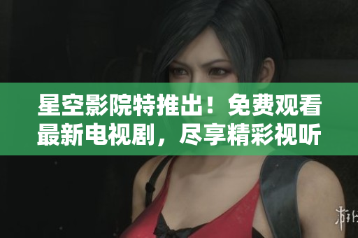 星空影院特推出！免费观看最新电视剧，尽享精彩视听！