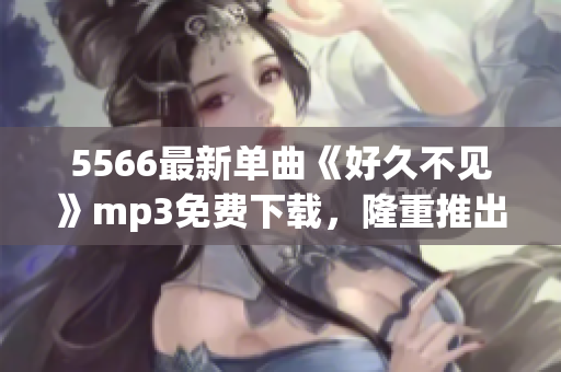 5566最新单曲《好久不见》mp3免费下载，隆重推出！(1)