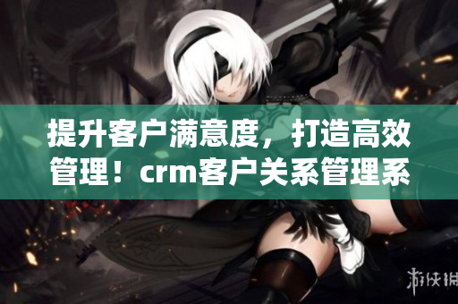 提升客户满意度，打造高效管理！crm客户关系管理系统为您助力