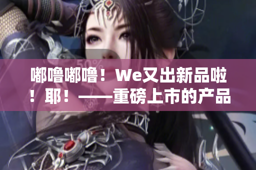 嘟噜嘟噜！We又出新品啦！耶！——重磅上市的产品推荐