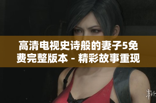 高清电视史诗般的妻子5免费完整版本 - 精彩故事重现生动画面