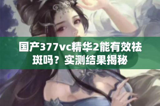 国产377vc精华2能有效祛斑吗？实测结果揭秘