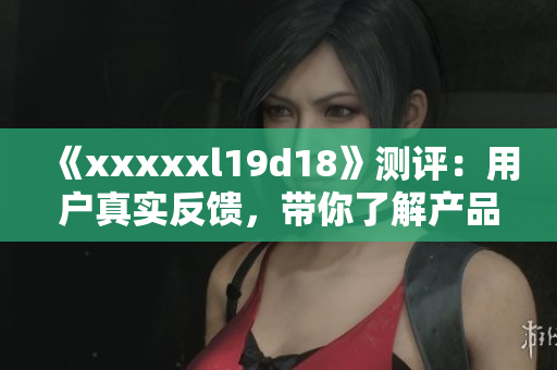 《xxxxxl19d18》测评：用户真实反馈，带你了解产品优缺点