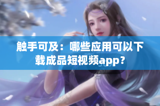 触手可及：哪些应用可以下载成品短视频app？